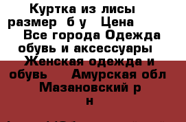 Куртка из лисы 46 размер  б/у › Цена ­ 4 500 - Все города Одежда, обувь и аксессуары » Женская одежда и обувь   . Амурская обл.,Мазановский р-н